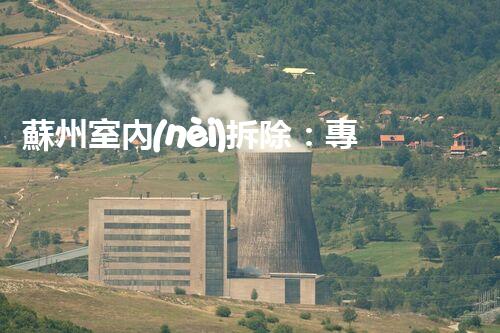 蘇州室內(nèi)拆除：專業(yè)高效，安全環(huán)保一站式服務(wù)